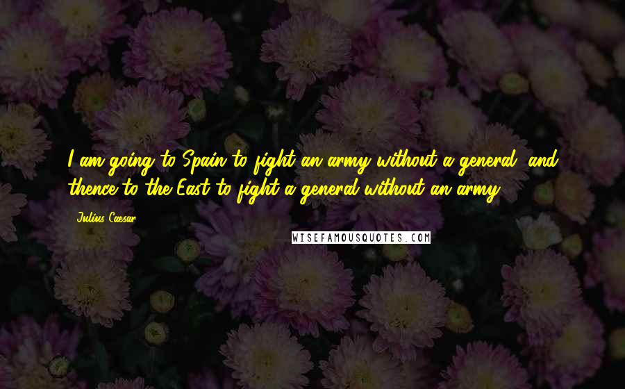 Julius Caesar Quotes: I am going to Spain to fight an army without a general, and thence to the East to fight a general without an army.