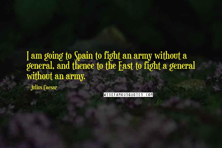Julius Caesar Quotes: I am going to Spain to fight an army without a general, and thence to the East to fight a general without an army.