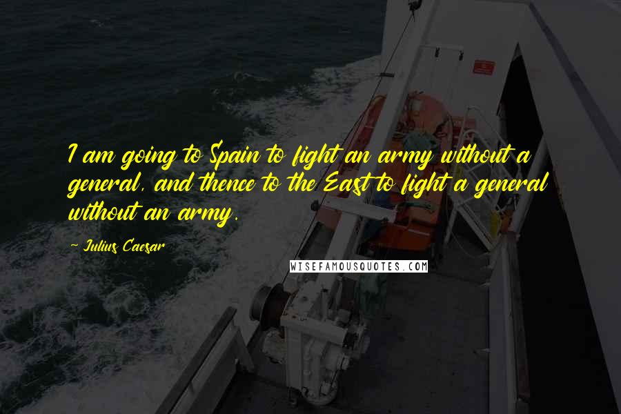 Julius Caesar Quotes: I am going to Spain to fight an army without a general, and thence to the East to fight a general without an army.