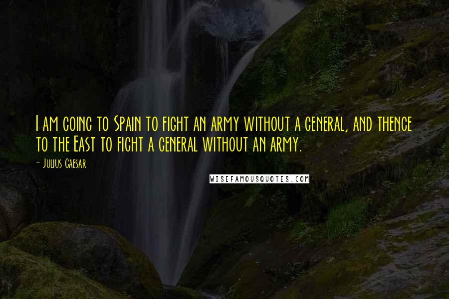 Julius Caesar Quotes: I am going to Spain to fight an army without a general, and thence to the East to fight a general without an army.