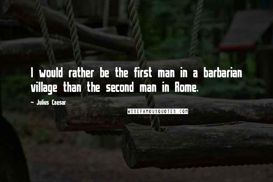 Julius Caesar Quotes: I would rather be the first man in a barbarian village than the second man in Rome.