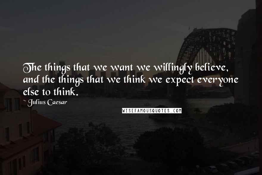 Julius Caesar Quotes: The things that we want we willingly believe, and the things that we think we expect everyone else to think.