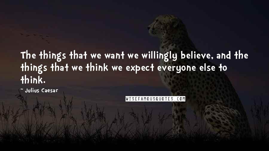 Julius Caesar Quotes: The things that we want we willingly believe, and the things that we think we expect everyone else to think.