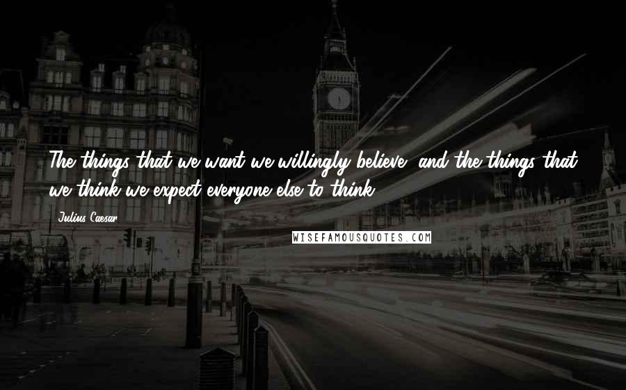 Julius Caesar Quotes: The things that we want we willingly believe, and the things that we think we expect everyone else to think.