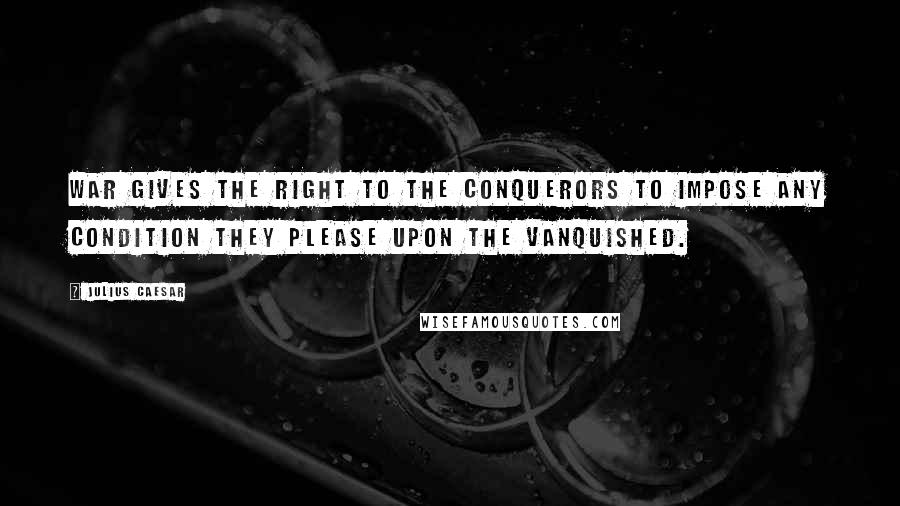 Julius Caesar Quotes: War gives the right to the conquerors to impose any condition they please upon the vanquished.