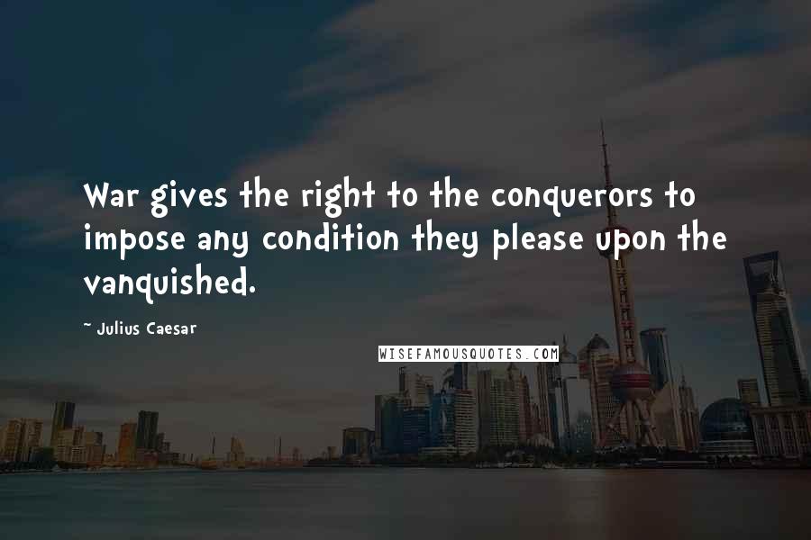 Julius Caesar Quotes: War gives the right to the conquerors to impose any condition they please upon the vanquished.