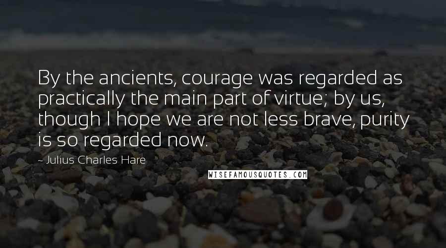 Julius Charles Hare Quotes: By the ancients, courage was regarded as practically the main part of virtue; by us, though I hope we are not less brave, purity is so regarded now.