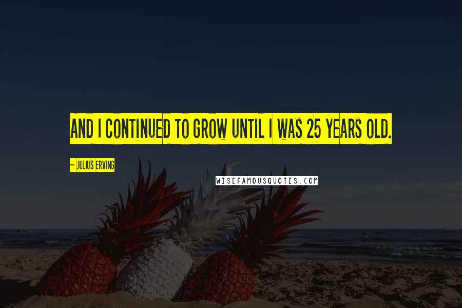 Julius Erving Quotes: And I continued to grow until I was 25 years old.