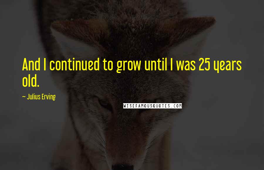 Julius Erving Quotes: And I continued to grow until I was 25 years old.