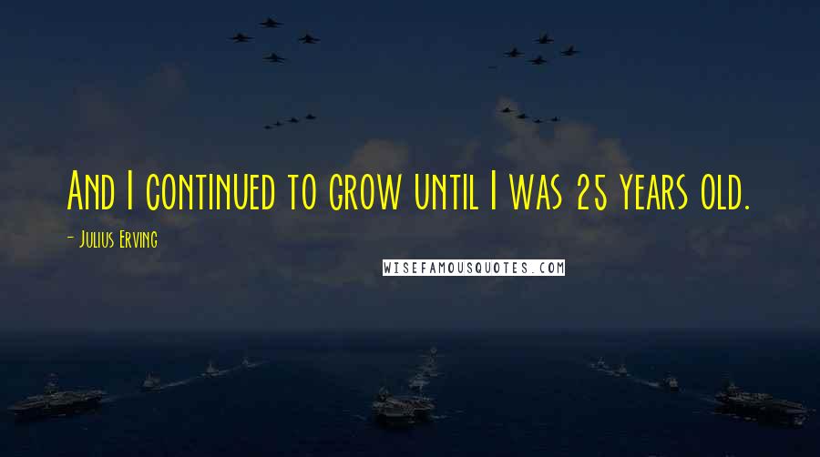 Julius Erving Quotes: And I continued to grow until I was 25 years old.