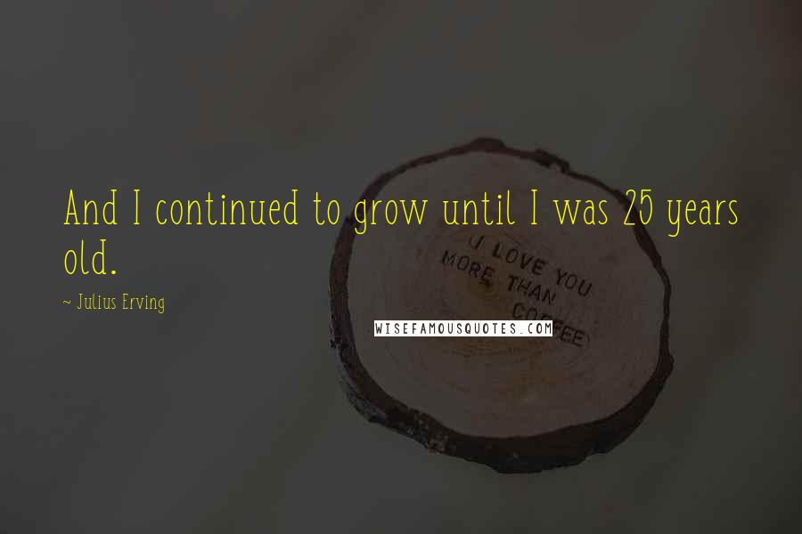 Julius Erving Quotes: And I continued to grow until I was 25 years old.