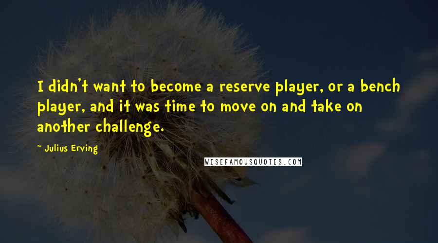 Julius Erving Quotes: I didn't want to become a reserve player, or a bench player, and it was time to move on and take on another challenge.