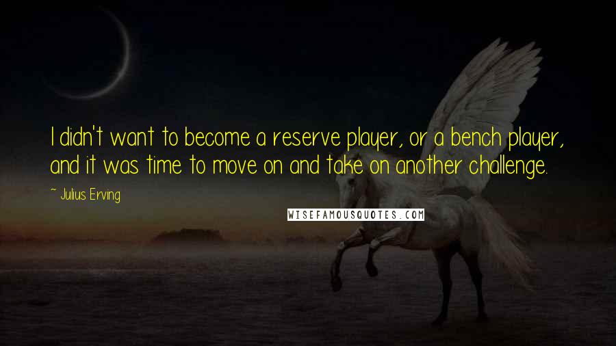 Julius Erving Quotes: I didn't want to become a reserve player, or a bench player, and it was time to move on and take on another challenge.