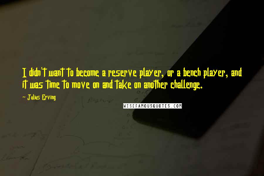 Julius Erving Quotes: I didn't want to become a reserve player, or a bench player, and it was time to move on and take on another challenge.