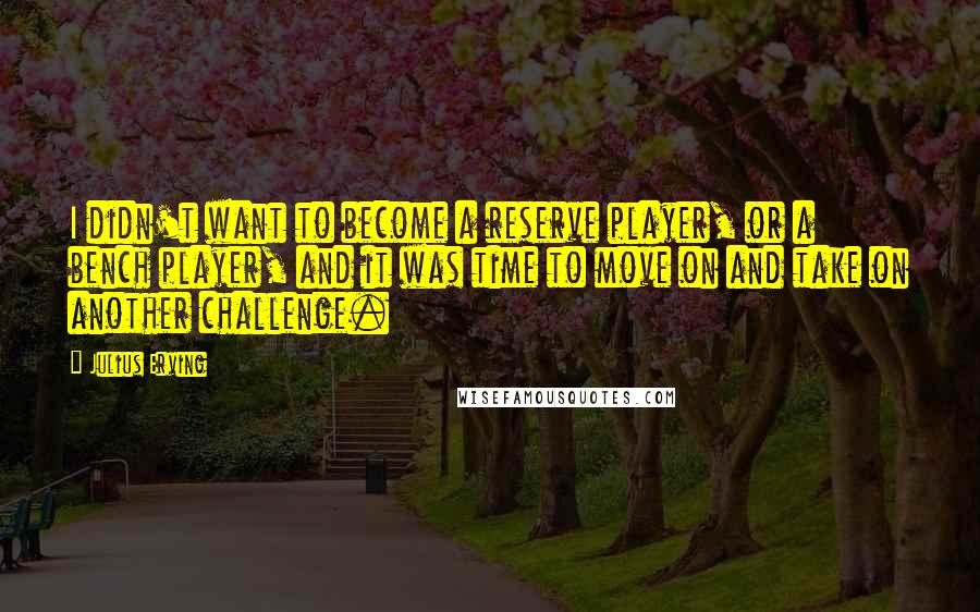 Julius Erving Quotes: I didn't want to become a reserve player, or a bench player, and it was time to move on and take on another challenge.