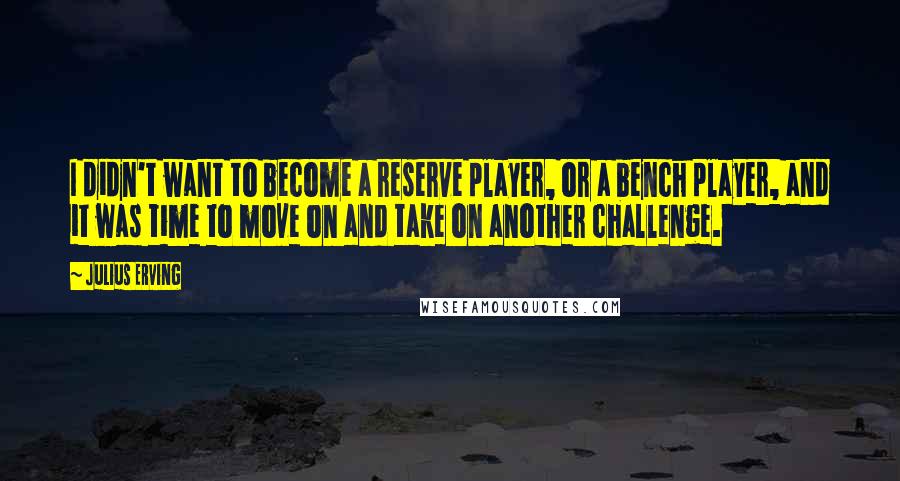 Julius Erving Quotes: I didn't want to become a reserve player, or a bench player, and it was time to move on and take on another challenge.