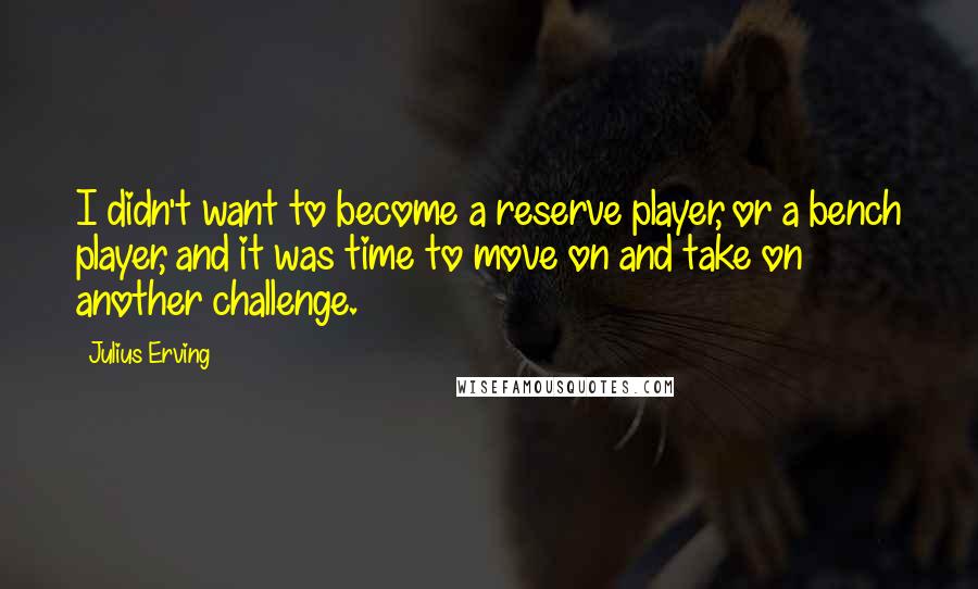 Julius Erving Quotes: I didn't want to become a reserve player, or a bench player, and it was time to move on and take on another challenge.