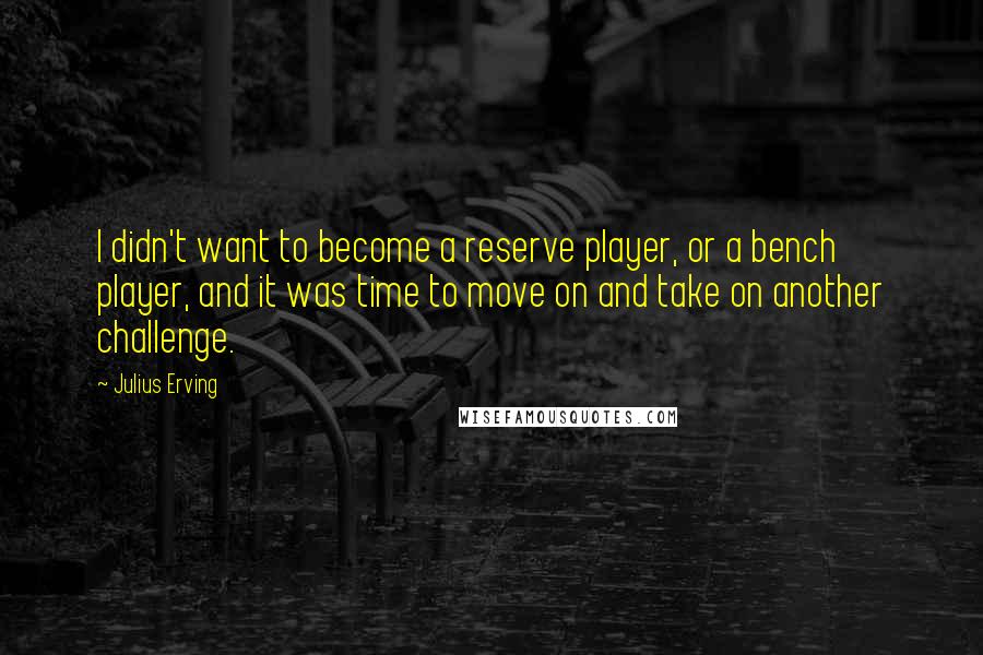 Julius Erving Quotes: I didn't want to become a reserve player, or a bench player, and it was time to move on and take on another challenge.