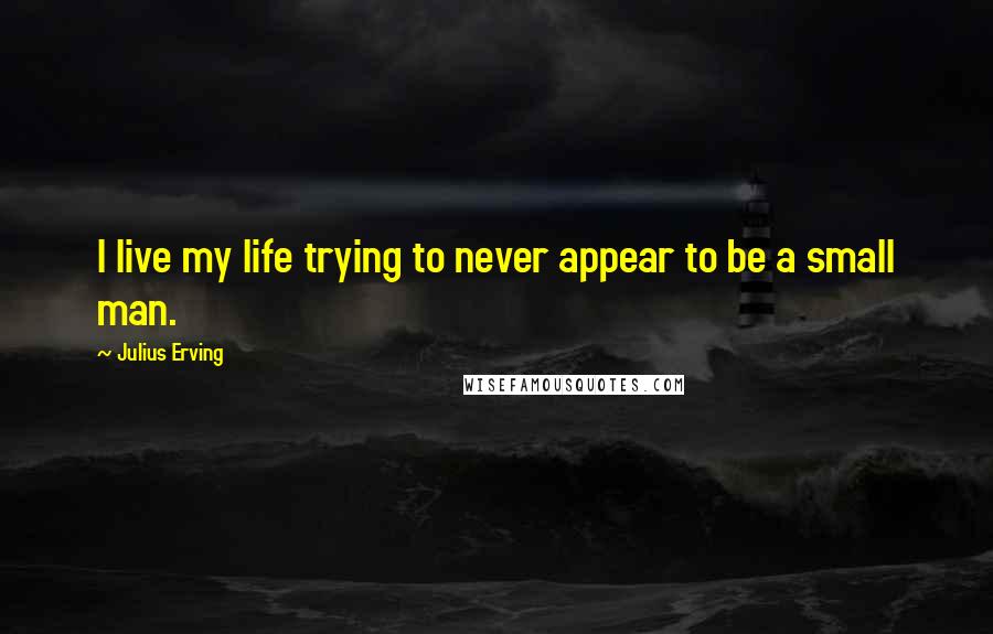 Julius Erving Quotes: I live my life trying to never appear to be a small man.