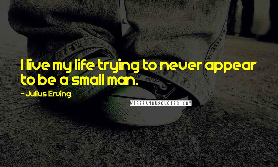 Julius Erving Quotes: I live my life trying to never appear to be a small man.