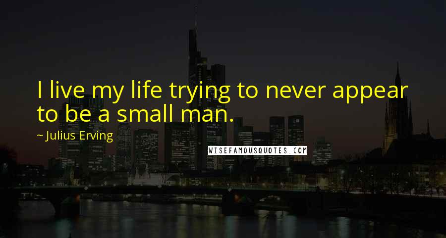 Julius Erving Quotes: I live my life trying to never appear to be a small man.