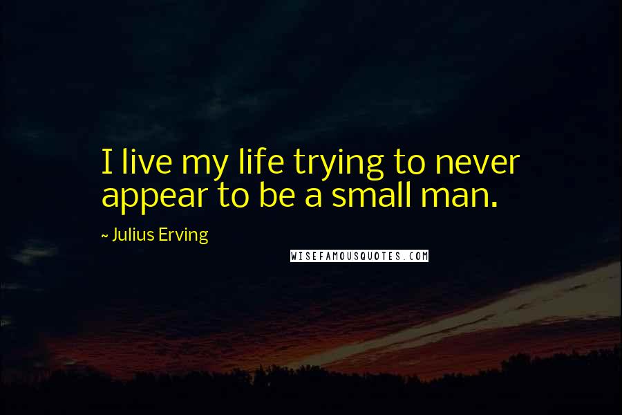 Julius Erving Quotes: I live my life trying to never appear to be a small man.