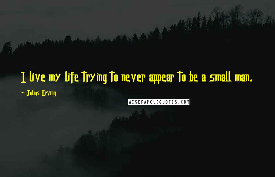 Julius Erving Quotes: I live my life trying to never appear to be a small man.