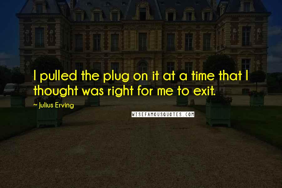 Julius Erving Quotes: I pulled the plug on it at a time that I thought was right for me to exit.