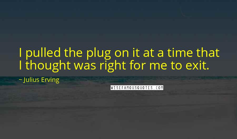 Julius Erving Quotes: I pulled the plug on it at a time that I thought was right for me to exit.