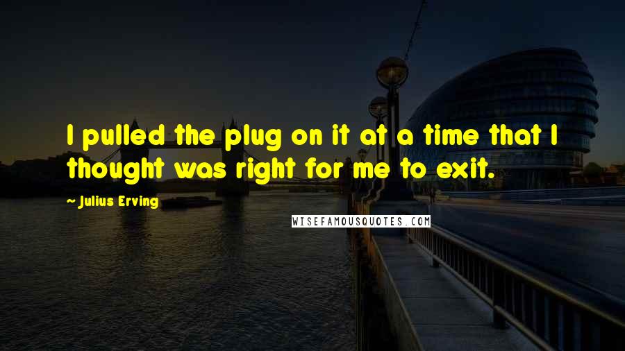 Julius Erving Quotes: I pulled the plug on it at a time that I thought was right for me to exit.