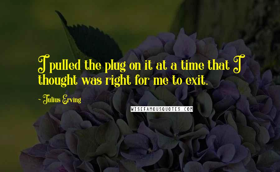 Julius Erving Quotes: I pulled the plug on it at a time that I thought was right for me to exit.