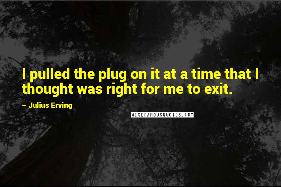 Julius Erving Quotes: I pulled the plug on it at a time that I thought was right for me to exit.