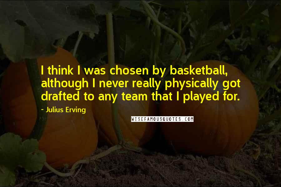 Julius Erving Quotes: I think I was chosen by basketball, although I never really physically got drafted to any team that I played for.