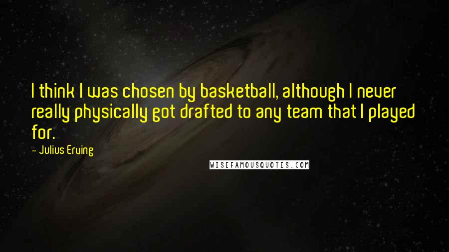 Julius Erving Quotes: I think I was chosen by basketball, although I never really physically got drafted to any team that I played for.