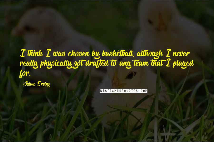 Julius Erving Quotes: I think I was chosen by basketball, although I never really physically got drafted to any team that I played for.