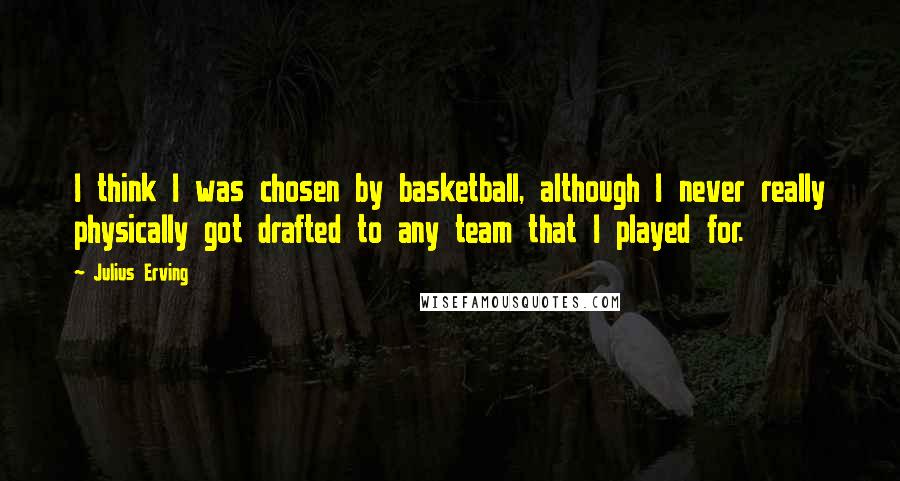 Julius Erving Quotes: I think I was chosen by basketball, although I never really physically got drafted to any team that I played for.