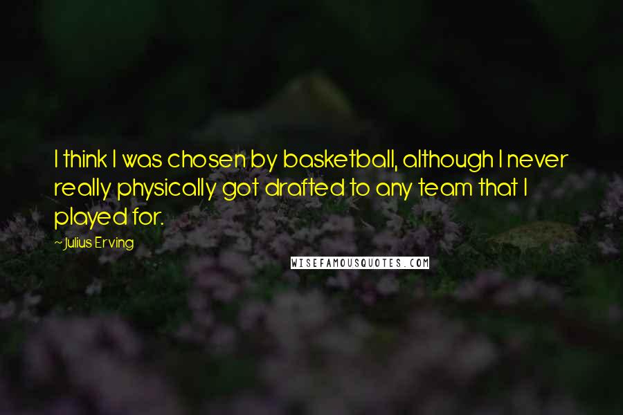 Julius Erving Quotes: I think I was chosen by basketball, although I never really physically got drafted to any team that I played for.