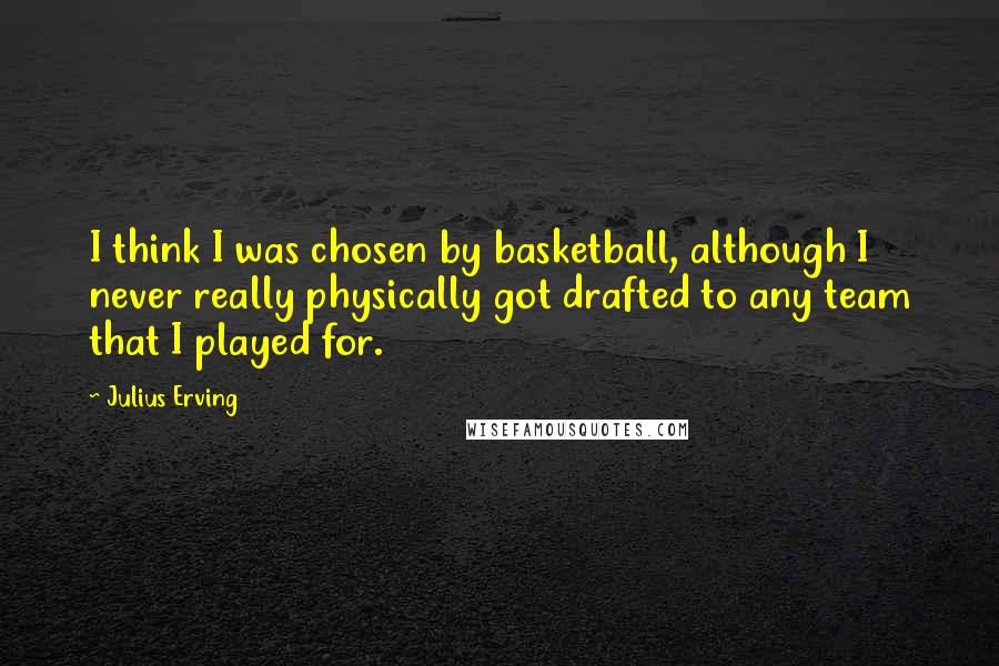 Julius Erving Quotes: I think I was chosen by basketball, although I never really physically got drafted to any team that I played for.