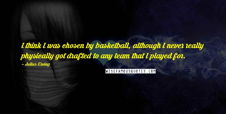 Julius Erving Quotes: I think I was chosen by basketball, although I never really physically got drafted to any team that I played for.