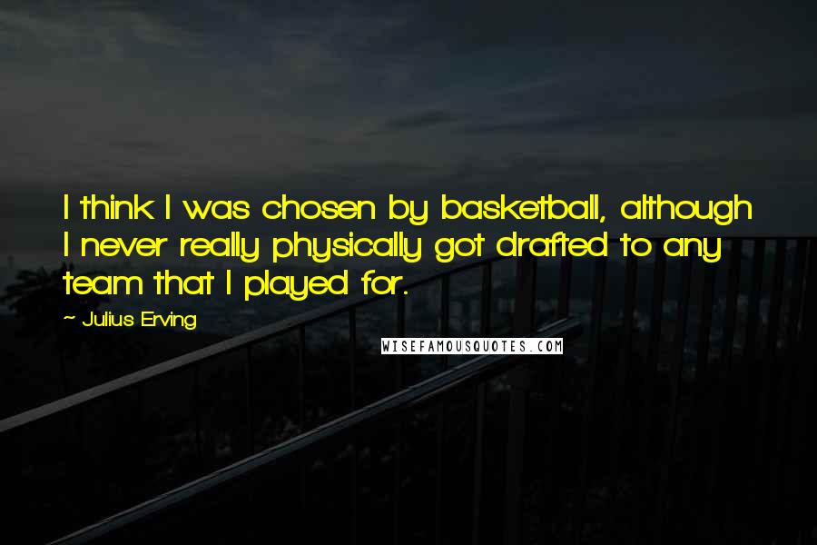 Julius Erving Quotes: I think I was chosen by basketball, although I never really physically got drafted to any team that I played for.