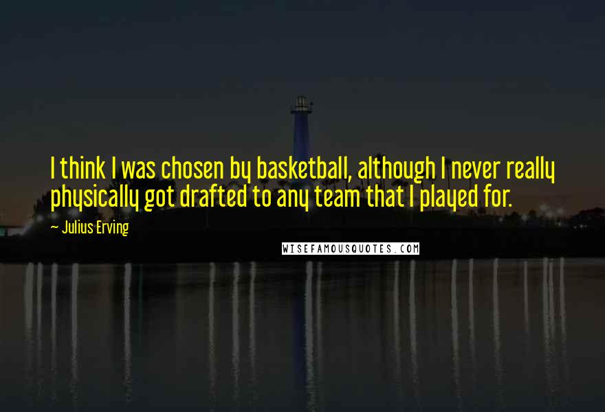 Julius Erving Quotes: I think I was chosen by basketball, although I never really physically got drafted to any team that I played for.
