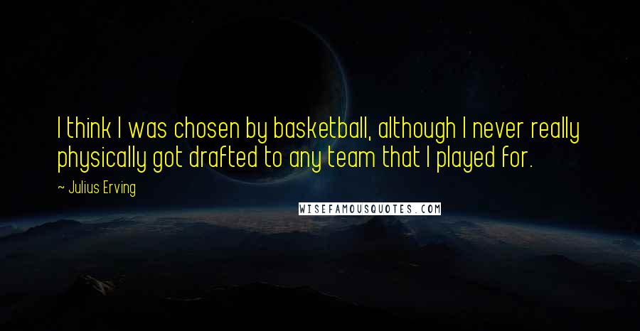 Julius Erving Quotes: I think I was chosen by basketball, although I never really physically got drafted to any team that I played for.