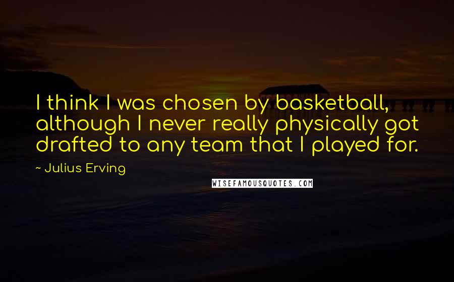Julius Erving Quotes: I think I was chosen by basketball, although I never really physically got drafted to any team that I played for.
