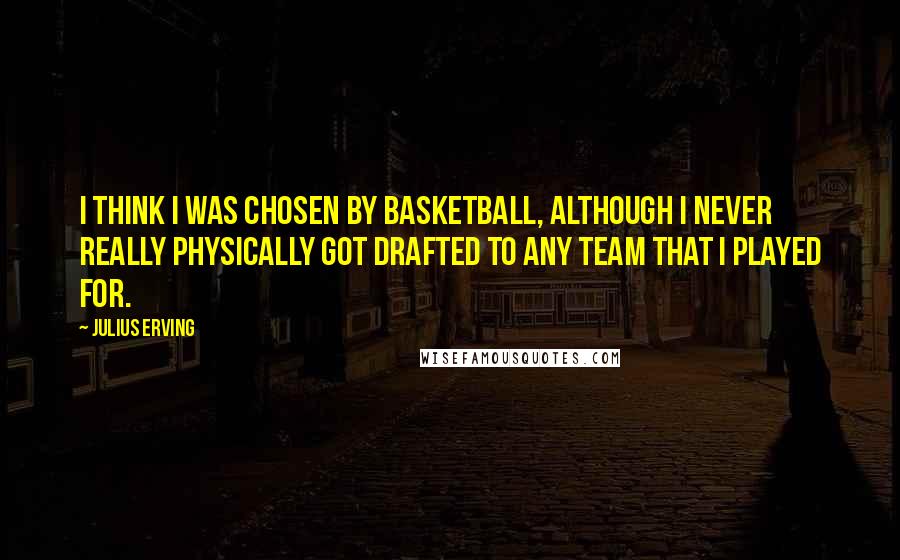 Julius Erving Quotes: I think I was chosen by basketball, although I never really physically got drafted to any team that I played for.