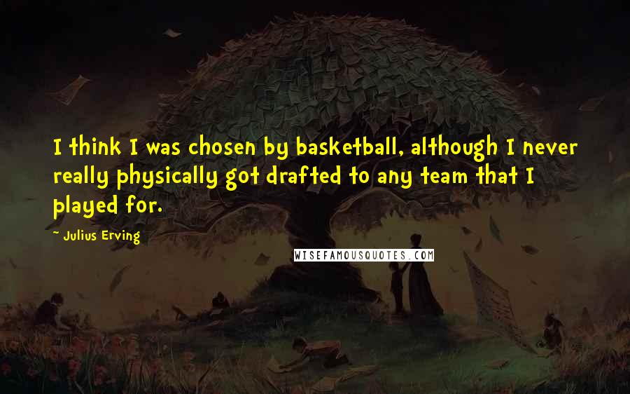 Julius Erving Quotes: I think I was chosen by basketball, although I never really physically got drafted to any team that I played for.