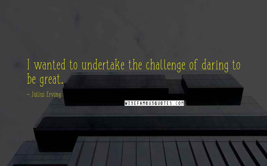 Julius Erving Quotes: I wanted to undertake the challenge of daring to be great.