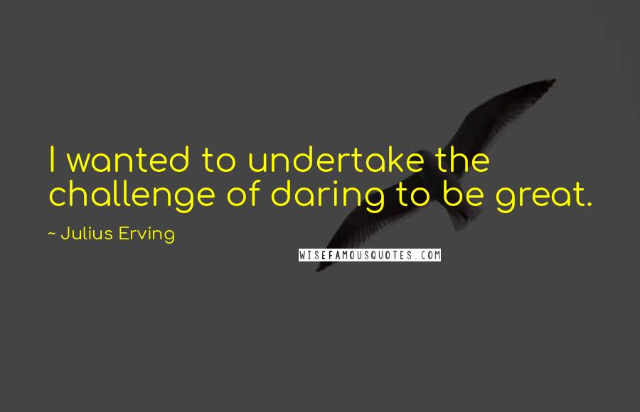 Julius Erving Quotes: I wanted to undertake the challenge of daring to be great.