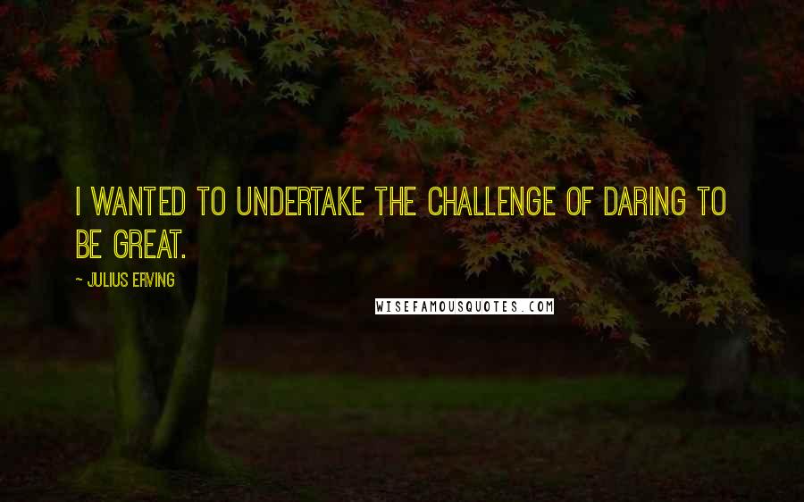 Julius Erving Quotes: I wanted to undertake the challenge of daring to be great.