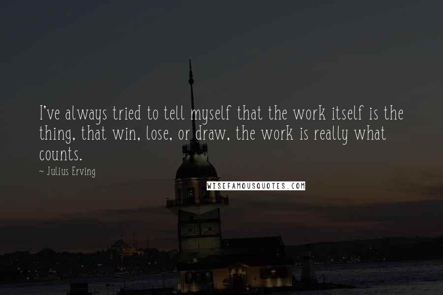 Julius Erving Quotes: I've always tried to tell myself that the work itself is the thing, that win, lose, or draw, the work is really what counts.