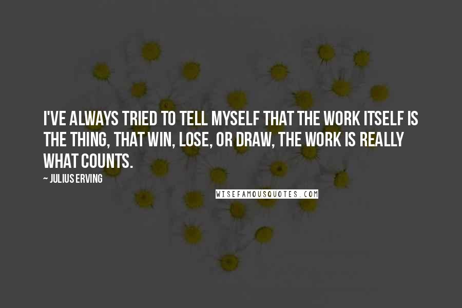 Julius Erving Quotes: I've always tried to tell myself that the work itself is the thing, that win, lose, or draw, the work is really what counts.